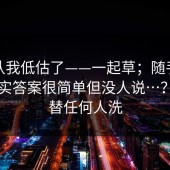 我承认我低估了——一起草；随手一搜：其实答案很简单但没人说…？我不替任何人洗