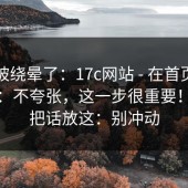 别再被绕晕了：17c网站 - 在首页翻了半天：不夸张，这一步很重要！！我把话放这：别冲动