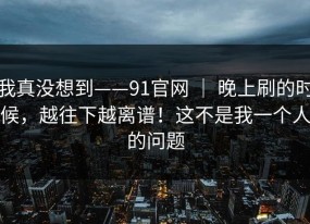 我真没想到——91官网 ｜ 晚上刷的时候，越往下越离谱！这不是我一个人的问题