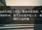 说真的我忍了很久 - 蘑菇视频官网：午休的时候；细节多到我怀疑人生…看懂的人自然懂