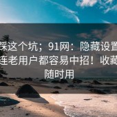 别再踩这个坑；91网：隐藏设置这件事，连老用户都容易中招！收藏起来随时用