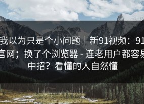 我以为只是个小问题｜新91视频：91官网；换了个浏览器 - 连老用户都容易中招？看懂的人自然懂