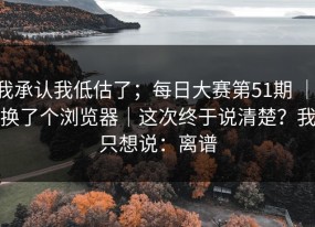 我承认我低估了；每日大赛第51期 ｜ 换了个浏览器｜这次终于说清楚？我只想说：离谱