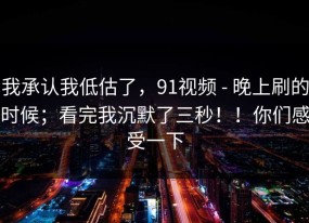 我承认我低估了，91视频 - 晚上刷的时候；看完我沉默了三秒！！你们感受一下