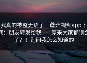 我真的被整无语了｜蘑菇视频app下载：朋友转发给我——原来大家都误会了？！别问我怎么知道的