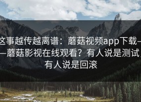 这事越传越离谱：蘑菇视频app下载——蘑菇影视在线观看？有人说是测试，有人说是回滚