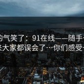 我真的气笑了：91在线——随手一搜 - 原来大家都误会了…你们感受一下