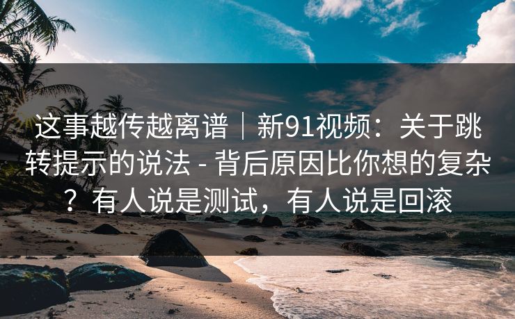 这事越传越离谱｜新91视频：关于跳转提示的说法 - 背后原因比你想的复杂？有人说是测试，有人说是回滚