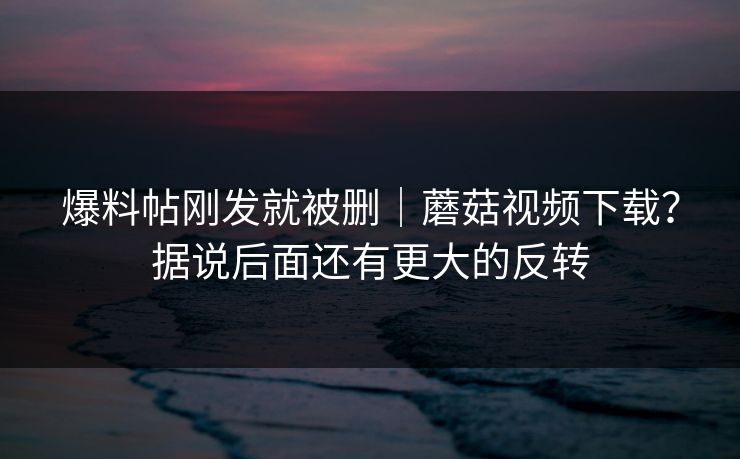 爆料帖刚发就被删｜蘑菇视频下载？据说后面还有更大的反转