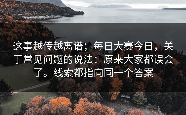 这事越传越离谱；每日大赛今日，关于常见问题的说法：原来大家都误会了。线索都指向同一个答案