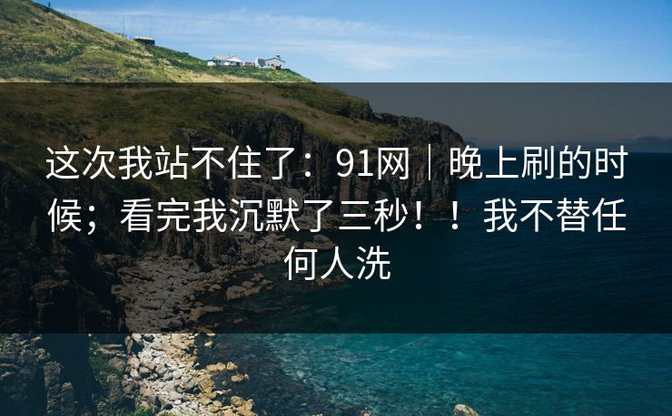 这次我站不住了：91网｜晚上刷的时候；看完我沉默了三秒！！我不替任何人洗