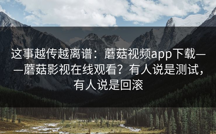 这事越传越离谱：蘑菇视频app下载——蘑菇影视在线观看？有人说是测试，有人说是回滚