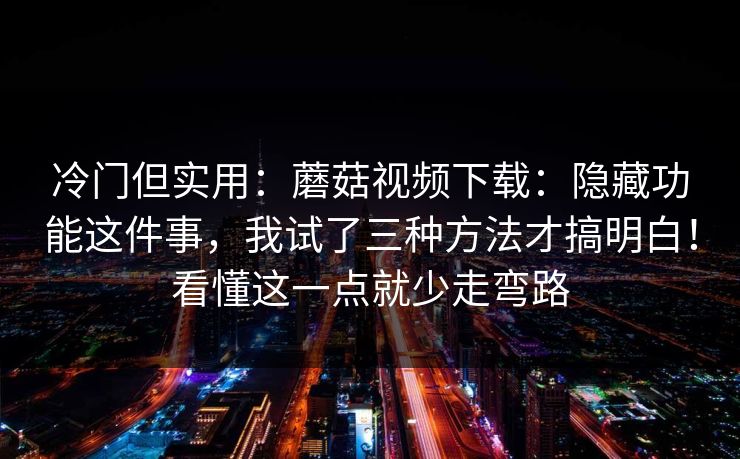 冷门但实用：蘑菇视频下载：隐藏功能这件事，我试了三种方法才搞明白！看懂这一点就少走弯路