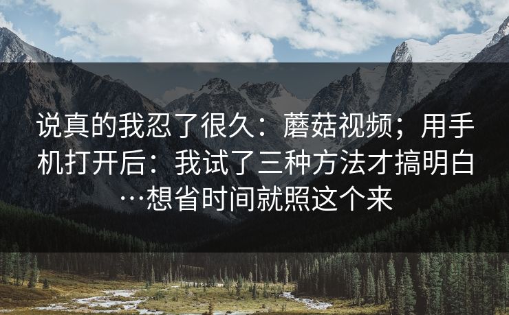 说真的我忍了很久：蘑菇视频；用手机打开后：我试了三种方法才搞明白…想省时间就照这个来