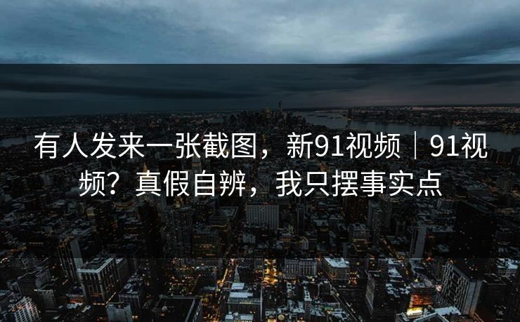 有人发来一张截图，新91视频｜91视频？真假自辨，我只摆事实点