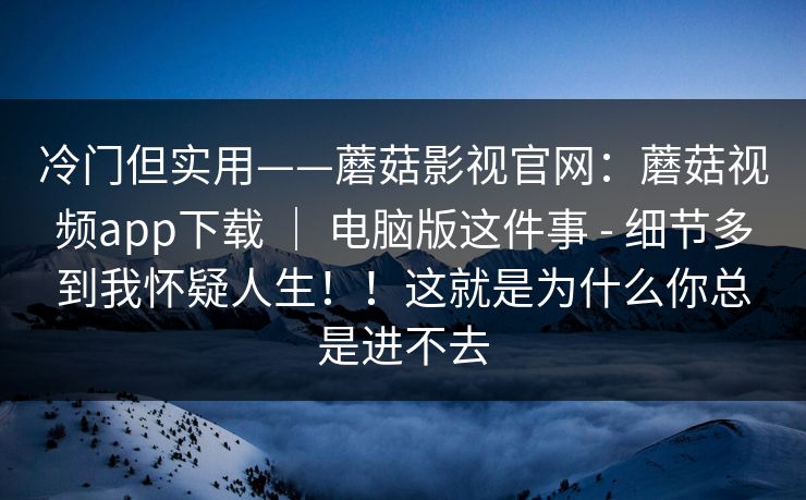 冷门但实用——蘑菇影视官网：蘑菇视频app下载 ｜ 电脑版这件事 - 细节多到我怀疑人生！！这就是为什么你总是进不去