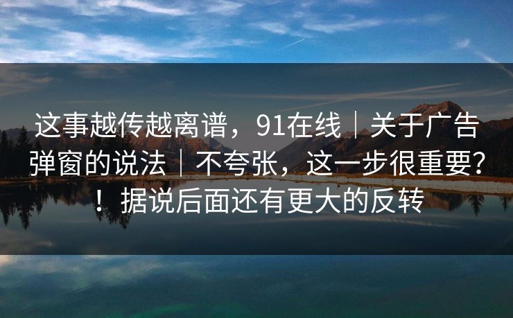 这事越传越离谱，91在线｜关于广告弹窗的说法｜不夸张，这一步很重要？！据说后面还有更大的反转