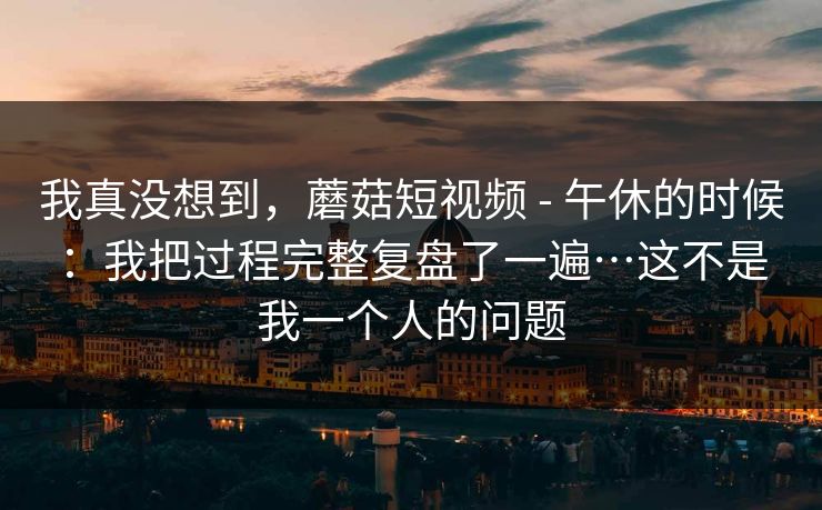 我真没想到,蘑菇短视频 - 午休的时候:我把过程完整复盘了一遍…这不是我一个人的问题 我真没想到,蘑菇短视频 - 午休的时候:我把过程完整复盘了一遍…这不是我一个人的问题