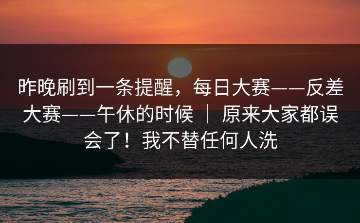 昨晚刷到一条提醒，每日大赛——反差大赛——午休的时候 ｜ 原来大家都误会了！我不替任何人洗