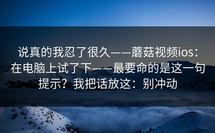说真的我忍了很久——蘑菇视频ios：在电脑上试了下——最要命的是这一句提示？我把话放这：别冲动