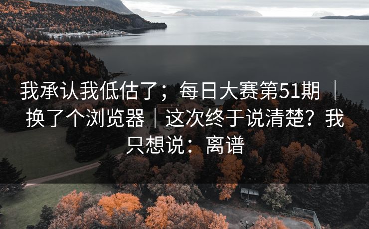 我承认我低估了；每日大赛第51期 ｜ 换了个浏览器｜这次终于说清楚？我只想说：离谱