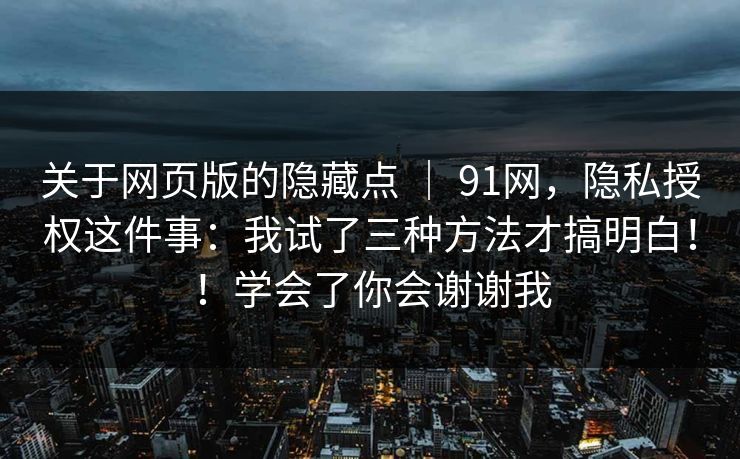 关于网页版的隐藏点 ｜ 91网，隐私授权这件事：我试了三种方法才搞明白！！学会了你会谢谢我