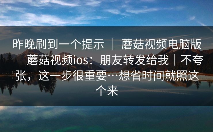 昨晚刷到一个提示 ｜ 蘑菇视频电脑版｜蘑菇视频ios：朋友转发给我｜不夸张，这一步很重要…想省时间就照这个来