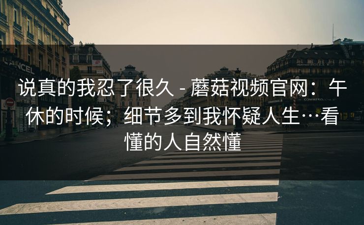 说真的我忍了很久 - 蘑菇视频官网：午休的时候；细节多到我怀疑人生…看懂的人自然懂