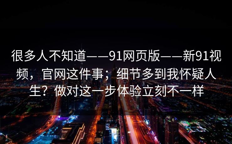 很多人不知道——91网页版——新91视频，官网这件事；细节多到我怀疑人生？做对这一步体验立刻不一样