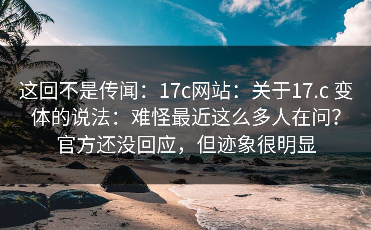 这回不是传闻：17c网站：关于17.c 变体的说法：难怪最近这么多人在问？官方还没回应，但迹象很明显