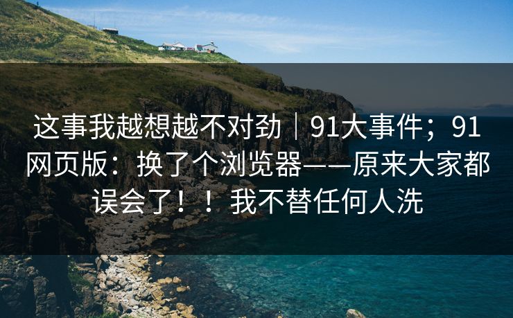 这事我越想越不对劲｜91大事件；91网页版：换了个浏览器——原来大家都误会了！！我不替任何人洗