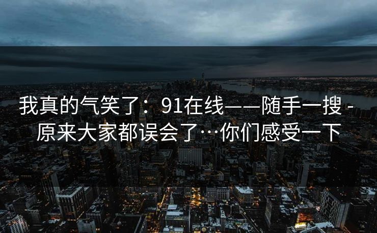 我真的气笑了：91在线——随手一搜 - 原来大家都误会了…你们感受一下