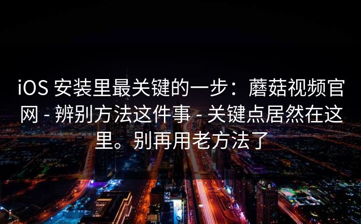 iOS 安装里最关键的一步：蘑菇视频官网 - 辨别方法这件事 - 关键点居然在这里。别再用老方法了