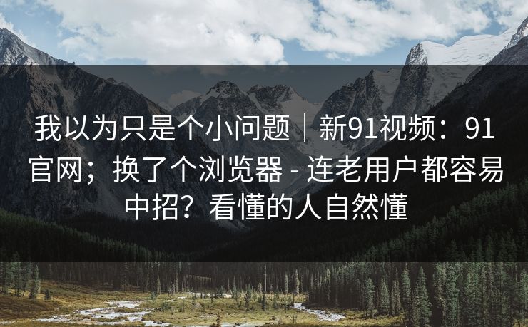 我以为只是个小问题｜新91视频：91官网；换了个浏览器 - 连老用户都容易中招？看懂的人自然懂