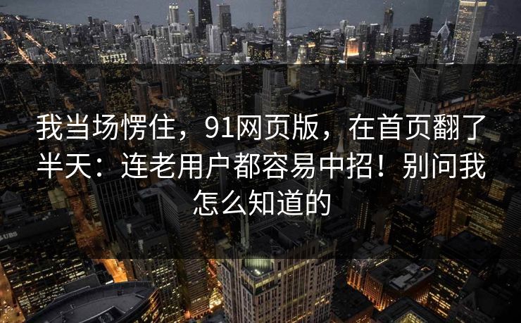 我当场愣住，91网页版，在首页翻了半天：连老用户都容易中招！别问我怎么知道的