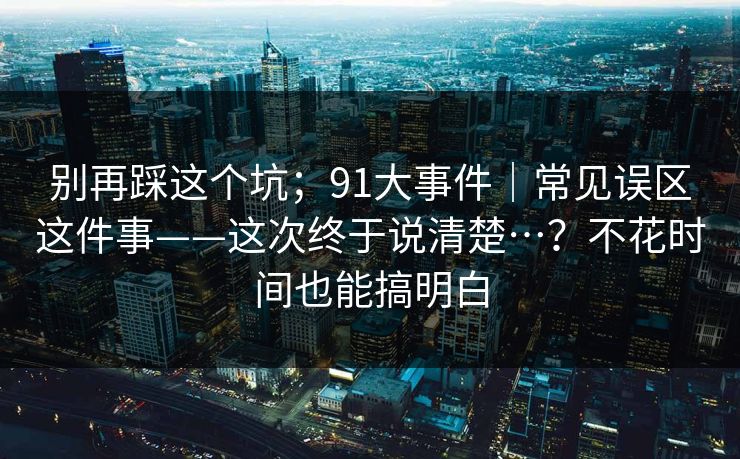 别再踩这个坑;91大事件|常见误区这件事——这次终于说清楚…?不花时间也能搞明白 别再踩这个坑;91大事件|常见误区这件事——这次终于说清楚…?不花时间也能搞明白
