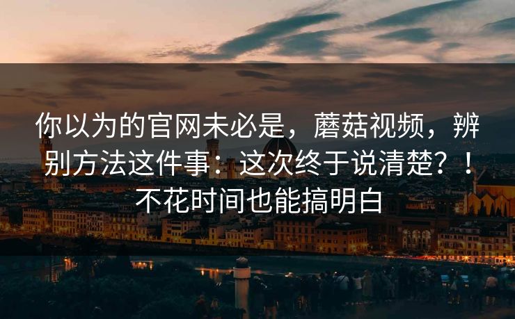 你以为的官网未必是，蘑菇视频，辨别方法这件事：这次终于说清楚？！不花时间也能搞明白