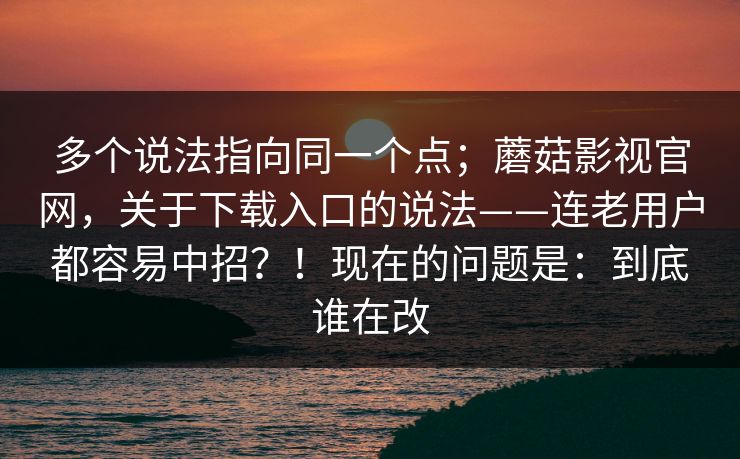 多个说法指向同一个点；蘑菇影视官网，关于下载入口的说法——连老用户都容易中招？！现在的问题是：到底谁在改