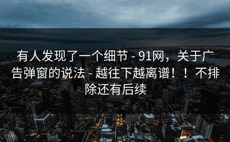 有人发现了一个细节 - 91网，关于广告弹窗的说法 - 越往下越离谱！！不排除还有后续
