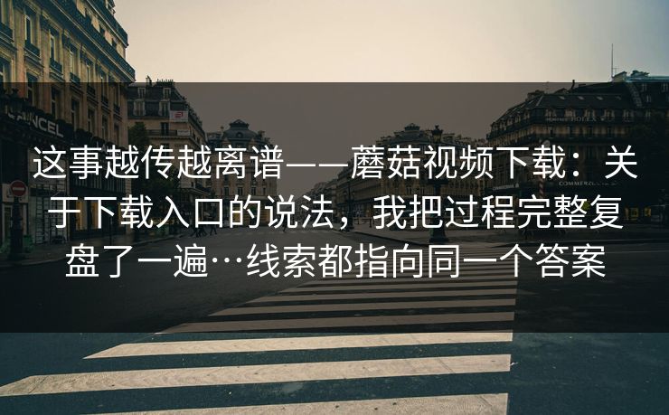 这事越传越离谱——蘑菇视频下载：关于下载入口的说法，我把过程完整复盘了一遍…线索都指向同一个答案