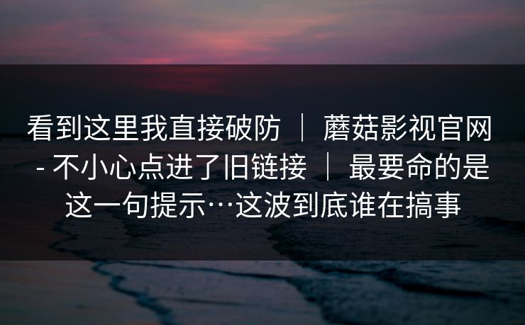 看到这里我直接破防 ｜ 蘑菇影视官网 - 不小心点进了旧链接 ｜ 最要命的是这一句提示…这波到底谁在搞事