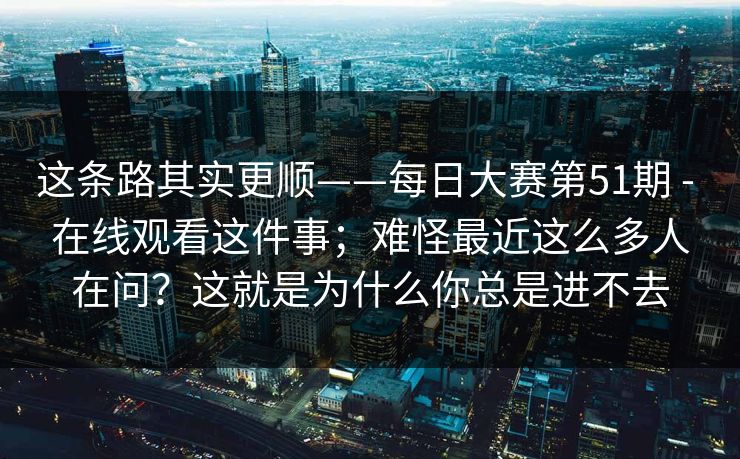 这条路其实更顺——每日大赛第51期 - 在线观看这件事；难怪最近这么多人在问？这就是为什么你总是进不去