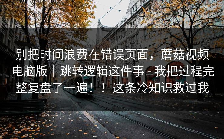 别把时间浪费在错误页面，蘑菇视频电脑版｜跳转逻辑这件事 - 我把过程完整复盘了一遍！！这条冷知识救过我