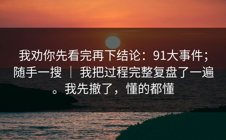 我劝你先看完再下结论：91大事件；随手一搜 ｜ 我把过程完整复盘了一遍。我先撤了，懂的都懂