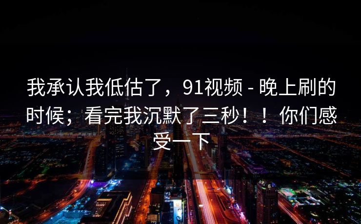 我承认我低估了，91视频 - 晚上刷的时候；看完我沉默了三秒！！你们感受一下