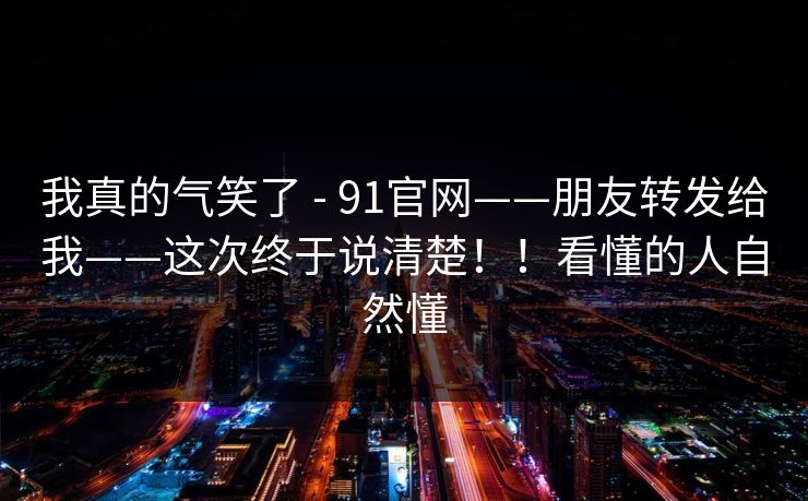 我真的气笑了 - 91官网——朋友转发给我——这次终于说清楚！！看懂的人自然懂