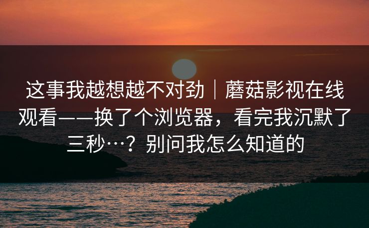 这事我越想越不对劲｜蘑菇影视在线观看——换了个浏览器，看完我沉默了三秒…？别问我怎么知道的