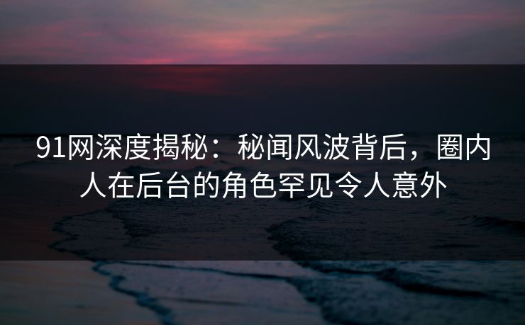 91网深度揭秘：秘闻风波背后，圈内人在后台的角色罕见令人意外