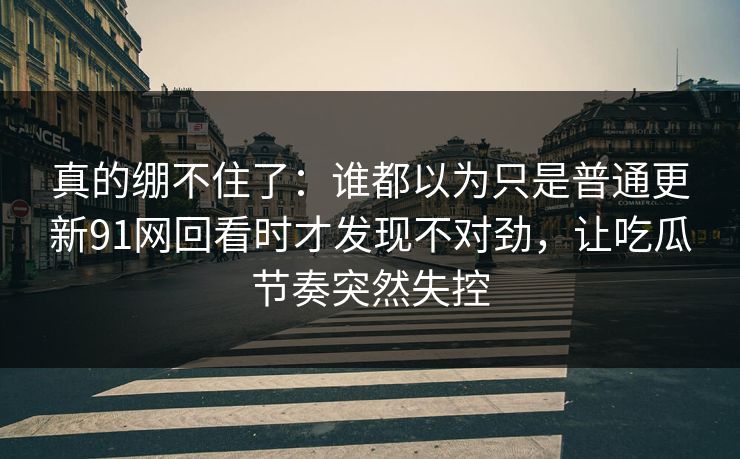 真的绷不住了：谁都以为只是普通更新91网回看时才发现不对劲，让吃瓜节奏突然失控