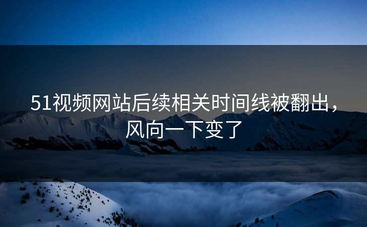 51视频网站后续相关时间线被翻出，风向一下变了